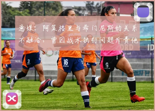 意媒：阿莱格里与希门尼斯的关系不融洽，曾因战术执行问题斥责他