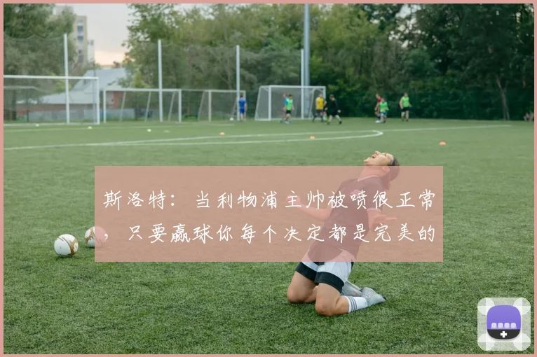 斯洛特：当利物浦主帅被喷很正常，只要赢球你每个决定都是完美的