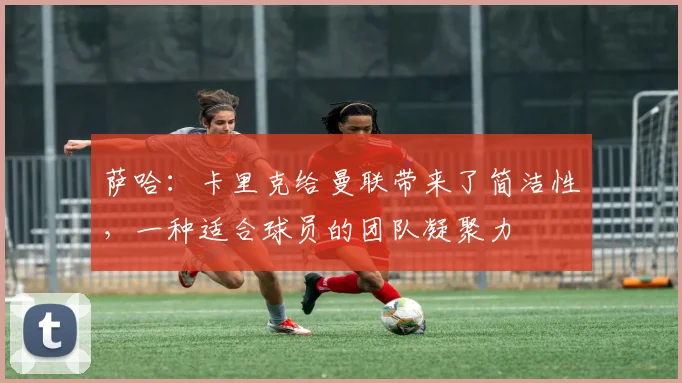 萨哈：卡里克给曼联带来了简洁性，一种适合球员的团队凝聚力