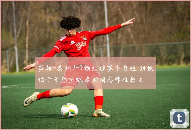 苏超-泰州3-1扬州迎赛季首胜 刘俊伯于子然头球建功胡志锋难救主